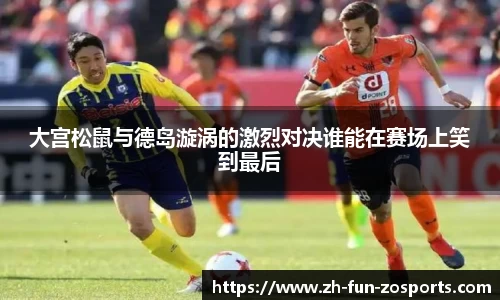 大宫松鼠与德岛漩涡的激烈对决谁能在赛场上笑到最后