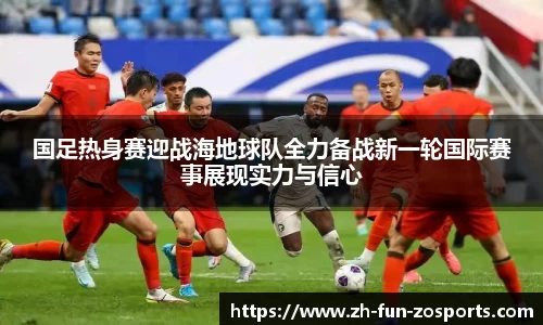 国足热身赛迎战海地球队全力备战新一轮国际赛事展现实力与信心