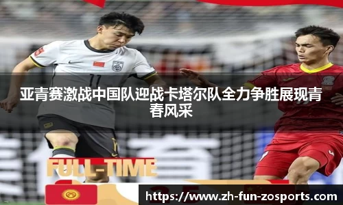 亚青赛激战中国队迎战卡塔尔队全力争胜展现青春风采